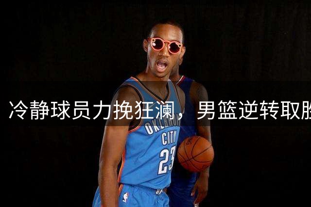 冷静球员力挽狂澜，男篮逆转取胜